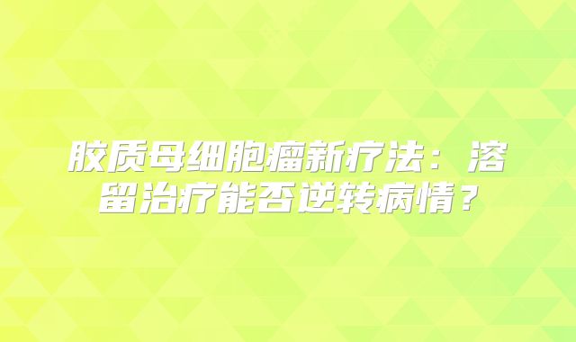 胶质母细胞瘤新疗法：溶留治疗能否逆转病情？