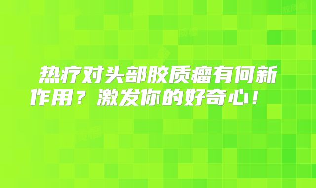 热疗对头部胶质瘤有何新作用？激发你的好奇心！  