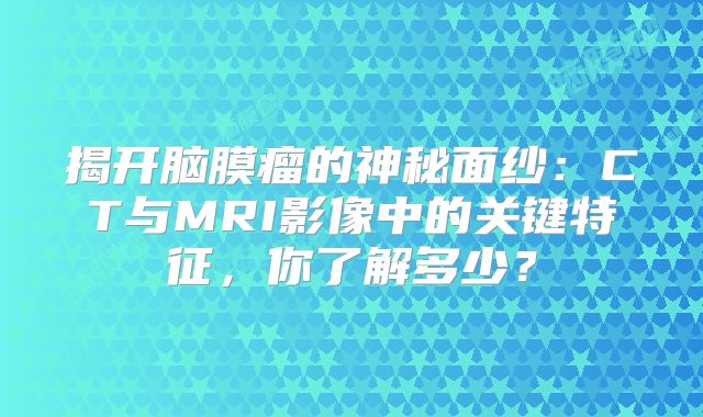 揭开脑膜瘤的神秘面纱：CT与MRI影像中的关键特征，你了解多少？