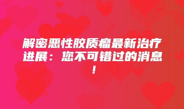 解密恶性胶质瘤最新治疗进展：您不可错过的消息！