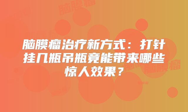 脑膜瘤治疗新方式：打针挂几瓶吊瓶竟能带来哪些惊人效果？