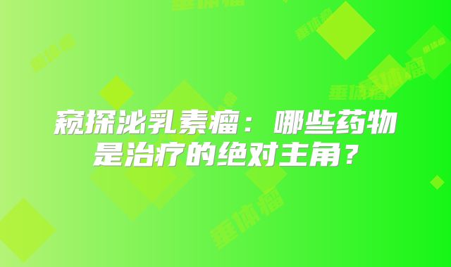 窥探泌乳素瘤：哪些药物是治疗的绝对主角？