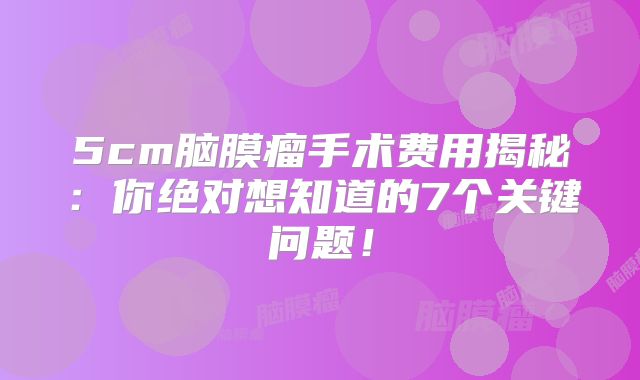 5cm脑膜瘤手术费用揭秘：你绝对想知道的7个关键问题！