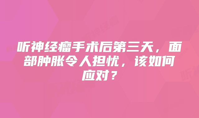 听神经瘤手术后第三天，面部肿胀令人担忧，该如何应对？
