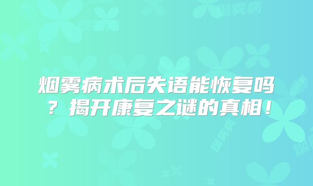 烟雾病术后失语能恢复吗？揭开康复之谜的真相！