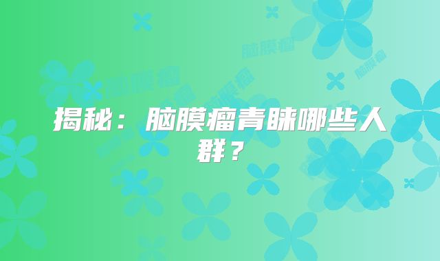 揭秘：脑膜瘤青睐哪些人群？