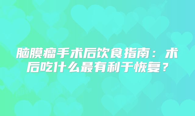 脑膜瘤手术后饮食指南：术后吃什么最有利于恢复？