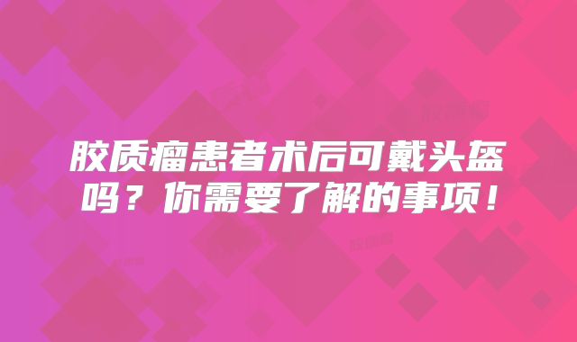 胶质瘤患者术后可戴头盔吗？你需要了解的事项！