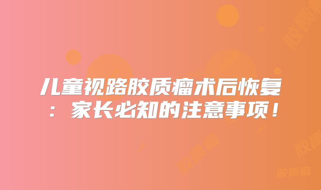 儿童视路胶质瘤术后恢复：家长必知的注意事项！