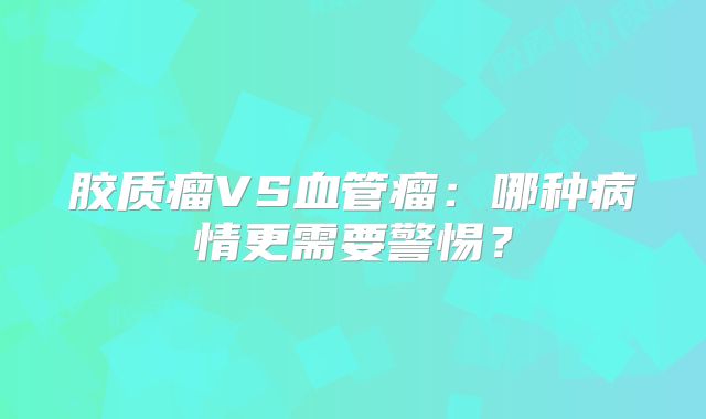 胶质瘤VS血管瘤：哪种病情更需要警惕？