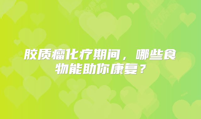 胶质瘤化疗期间，哪些食物能助你康复？