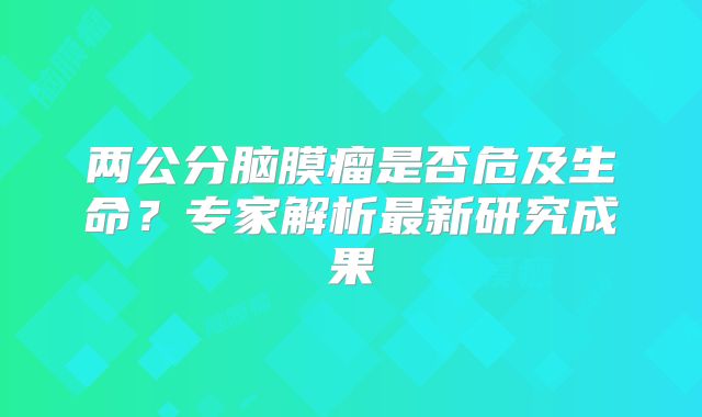 两公分脑膜瘤是否危及生命？专家解析最新研究成果