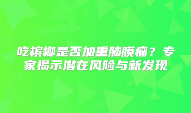 吃槟榔是否加重脑膜瘤？专家揭示潜在风险与新发现