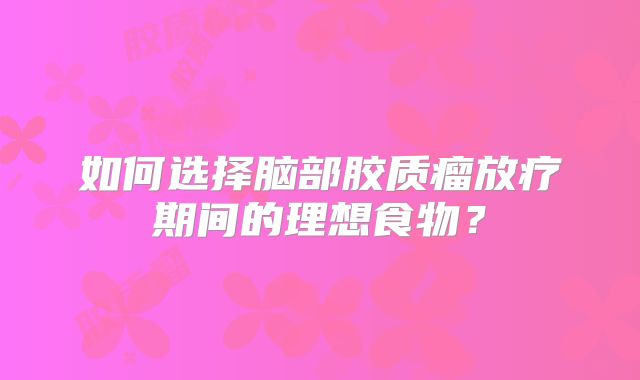 如何选择脑部胶质瘤放疗期间的理想食物？