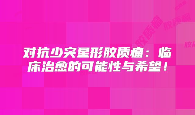 对抗少突星形胶质瘤：临床治愈的可能性与希望！