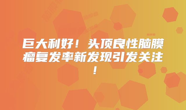 巨大利好！头顶良性脑膜瘤复发率新发现引发关注！