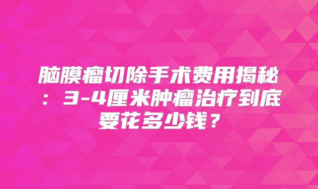 脑膜瘤切除手术费用揭秘：3-4厘米肿瘤治疗到底要花多少钱？