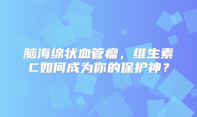 脑海绵状血管瘤，维生素C如何成为你的保护神？