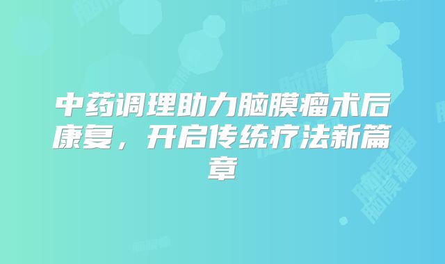 中药调理助力脑膜瘤术后康复，开启传统疗法新篇章