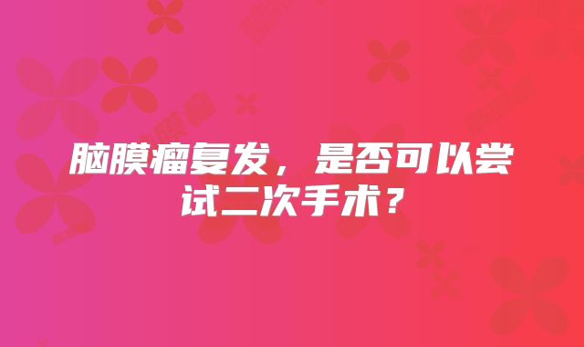 脑膜瘤复发，是否可以尝试二次手术？