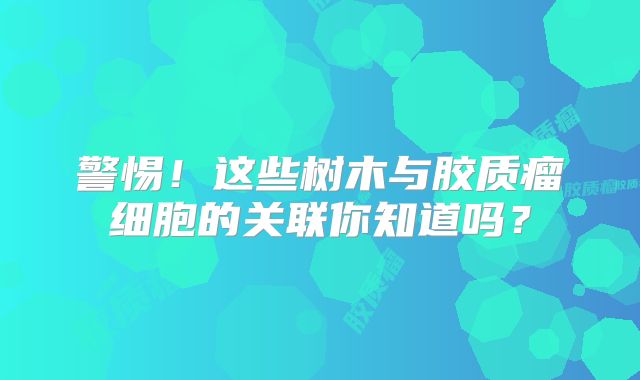 警惕！这些树木与胶质瘤细胞的关联你知道吗？