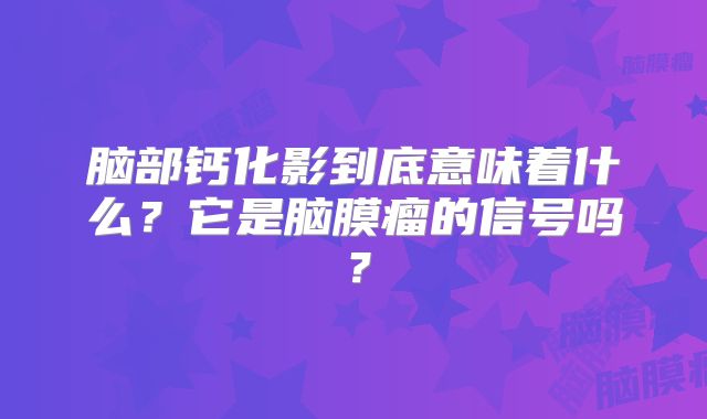 脑部钙化影到底意味着什么？它是脑膜瘤的信号吗？