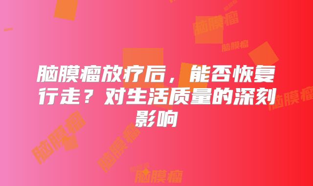 脑膜瘤放疗后，能否恢复行走？对生活质量的深刻影响