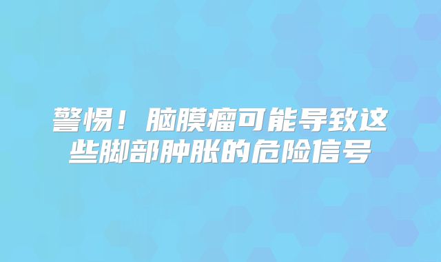 警惕！脑膜瘤可能导致这些脚部肿胀的危险信号