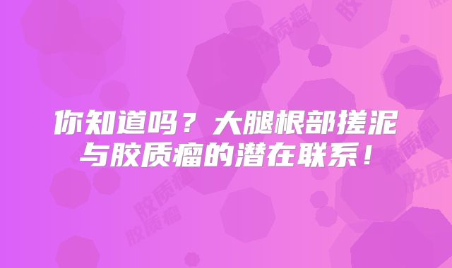 你知道吗？大腿根部搓泥与胶质瘤的潜在联系！