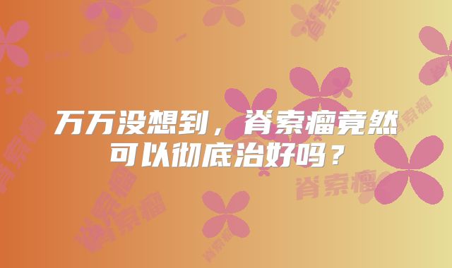万万没想到，脊索瘤竟然可以彻底治好吗？