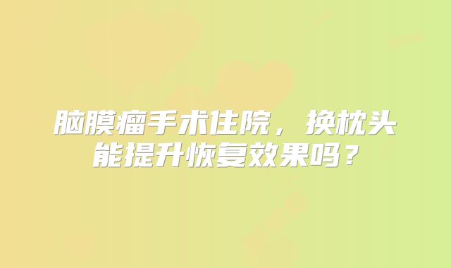 脑膜瘤手术住院，换枕头能提升恢复效果吗？