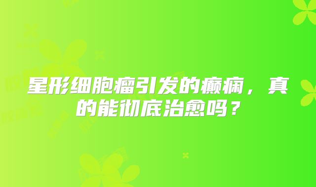 星形细胞瘤引发的癫痫，真的能彻底治愈吗？