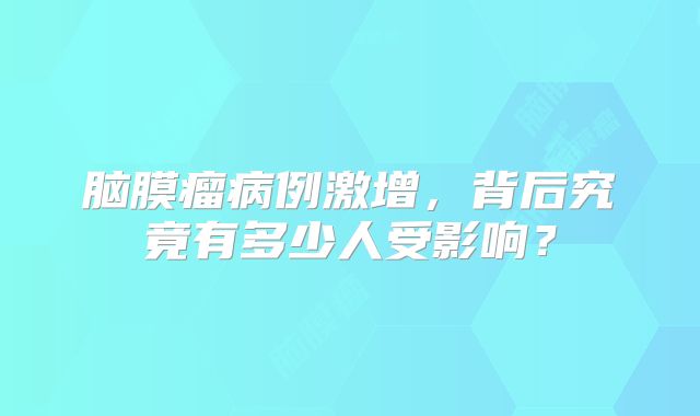 脑膜瘤病例激增，背后究竟有多少人受影响？