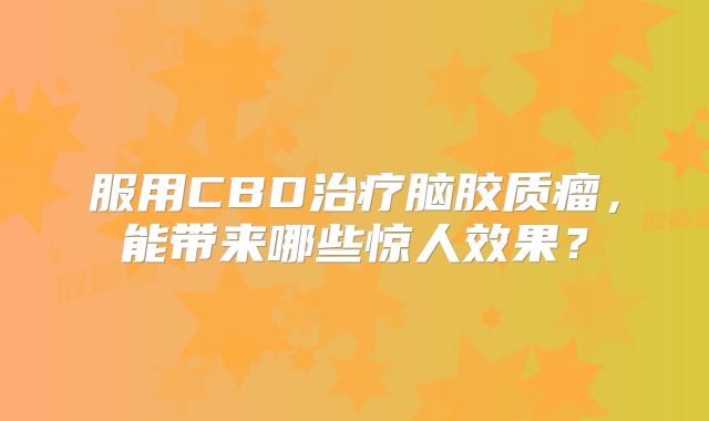服用CBD治疗脑胶质瘤，能带来哪些惊人效果？