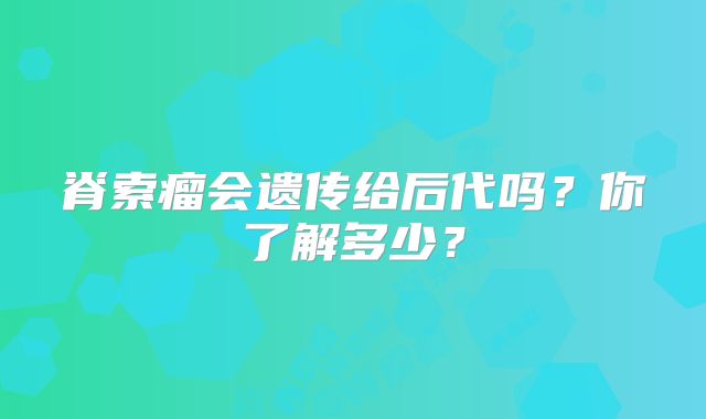 脊索瘤会遗传给后代吗？你了解多少？