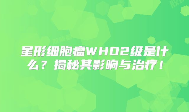星形细胞瘤WHO2级是什么？揭秘其影响与治疗！