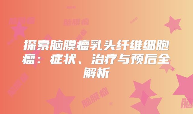 探索脑膜瘤乳头纤维细胞瘤：症状、治疗与预后全解析