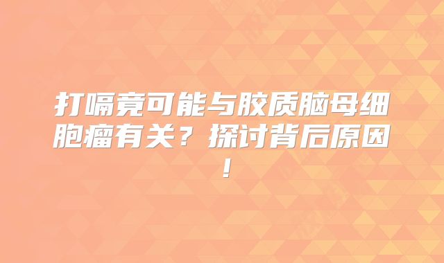 打嗝竟可能与胶质脑母细胞瘤有关？探讨背后原因！