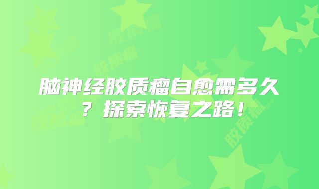 脑神经胶质瘤自愈需多久？探索恢复之路！