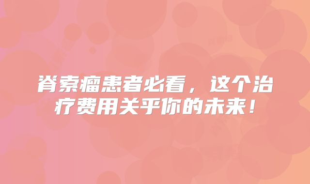 脊索瘤患者必看，这个治疗费用关乎你的未来！