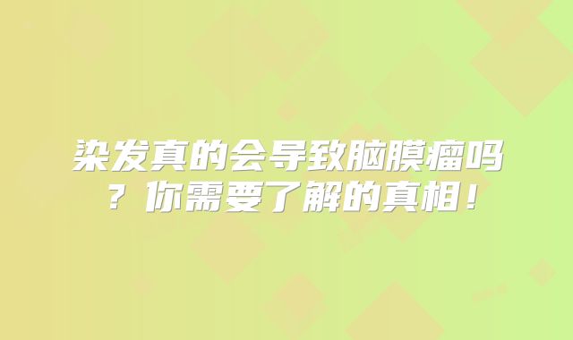 染发真的会导致脑膜瘤吗？你需要了解的真相！