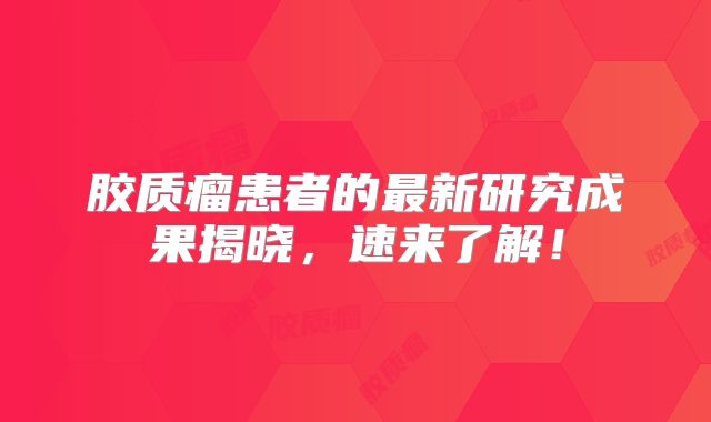 胶质瘤患者的最新研究成果揭晓，速来了解！