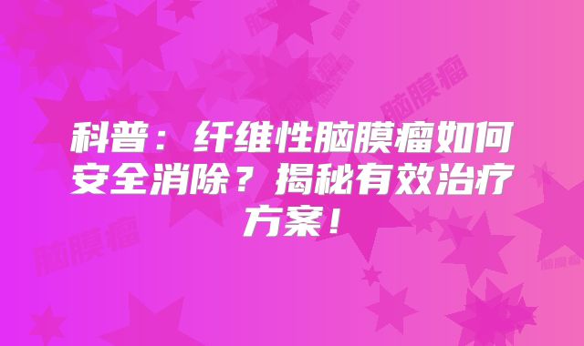 科普：纤维性脑膜瘤如何安全消除？揭秘有效治疗方案！