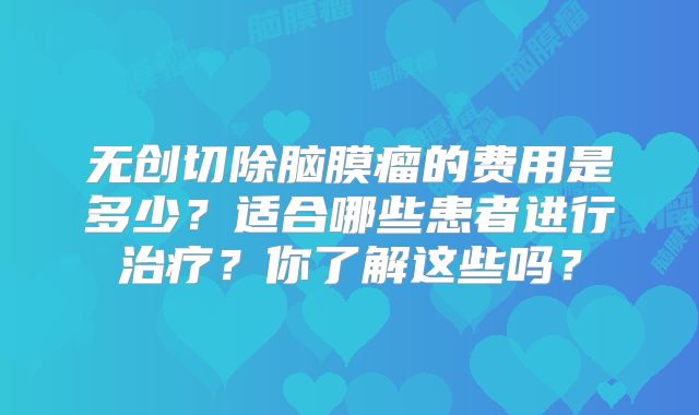 无创切除脑膜瘤的费用是多少？适合哪些患者进行治疗？你了解这些吗？