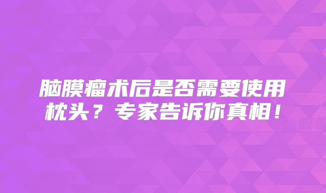 脑膜瘤术后是否需要使用枕头？专家告诉你真相！