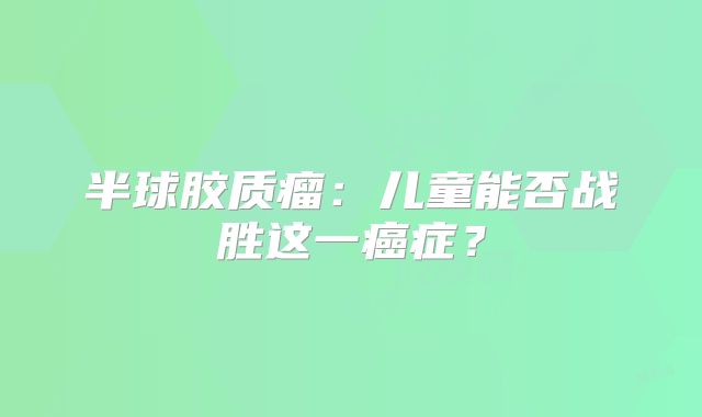 半球胶质瘤：儿童能否战胜这一癌症？