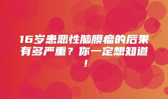 16岁患恶性脑膜瘤的后果有多严重？你一定想知道！