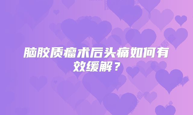 脑胶质瘤术后头痛如何有效缓解？