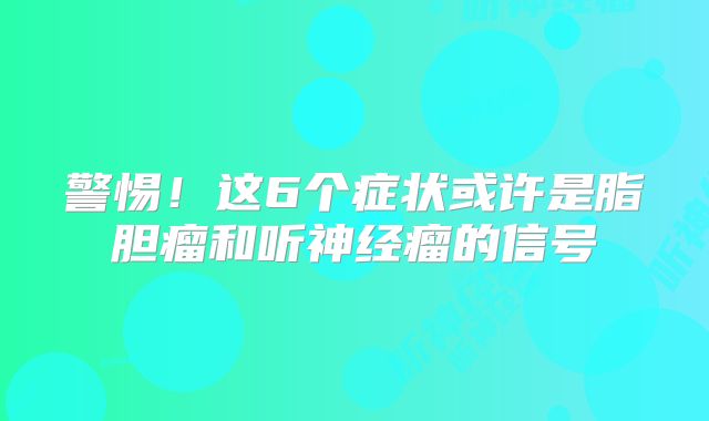 警惕！这6个症状或许是脂胆瘤和听神经瘤的信号