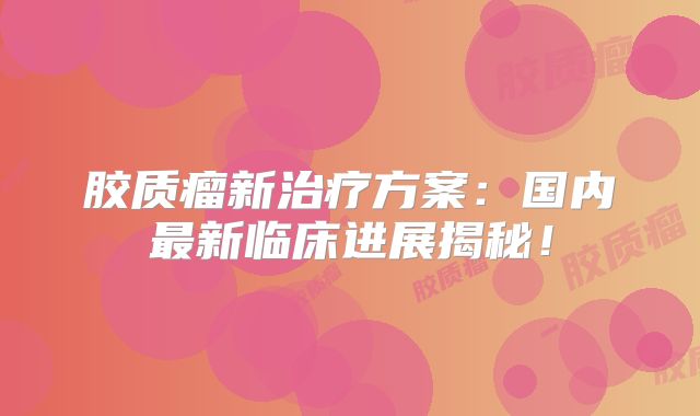 胶质瘤新治疗方案：国内最新临床进展揭秘！